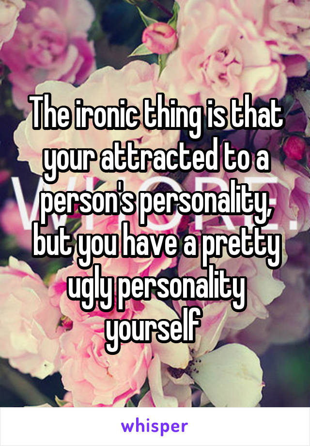 The ironic thing is that your attracted to a person's personality, but you have a pretty ugly personality yourself 