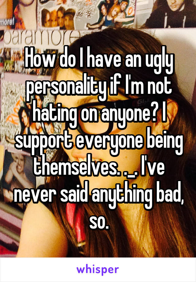 How do I have an ugly personality if I'm not hating on anyone? I support everyone being themselves. ._. I've never said anything bad, so.