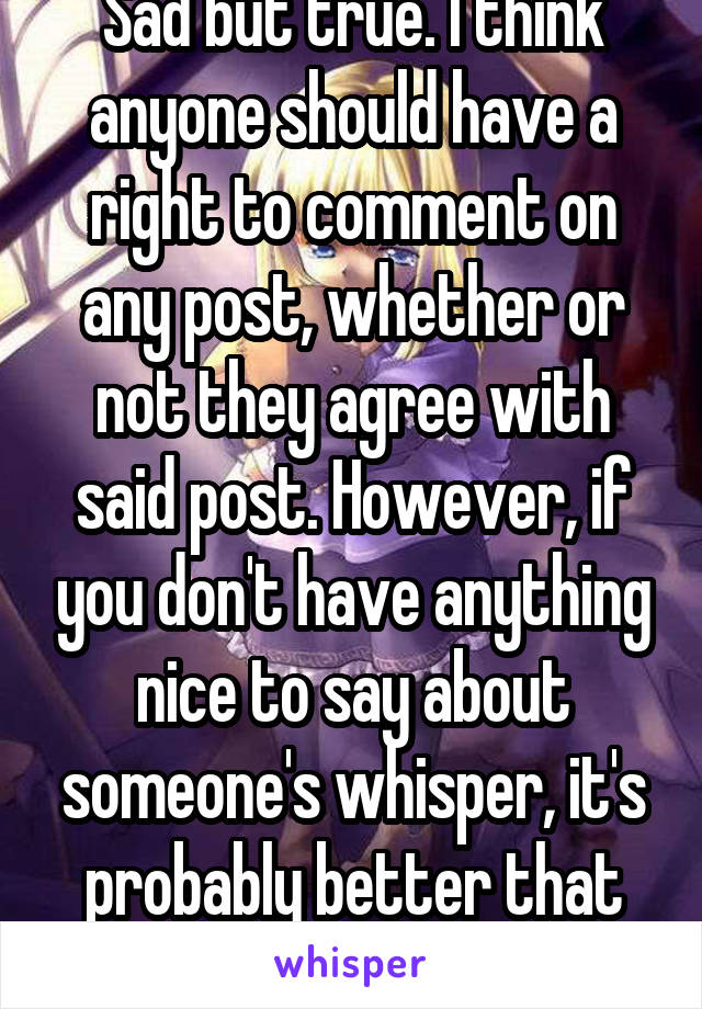 Sad but true. I think anyone should have a right to comment on any post, whether or not they agree with said post. However, if you don't have anything nice to say about someone's whisper, it's probably better that you not comment on it.