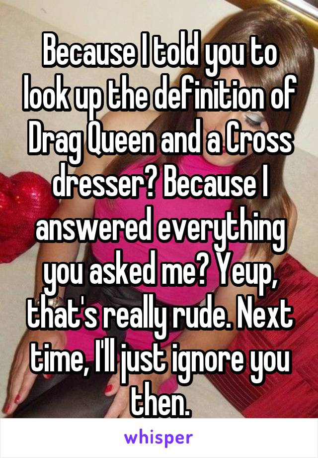 Because I told you to look up the definition of Drag Queen and a Cross dresser? Because I answered everything you asked me? Yeup, that's really rude. Next time, I'll just ignore you then.