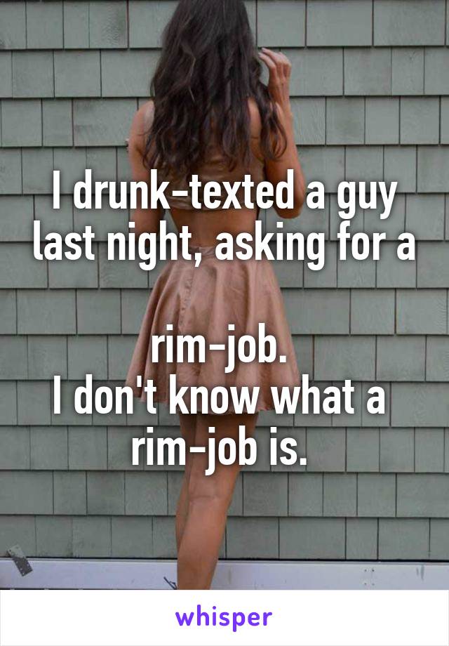 I drunk-texted a guy last night, asking for a 
rim-job. 
I don't know what a 
rim-job is. 