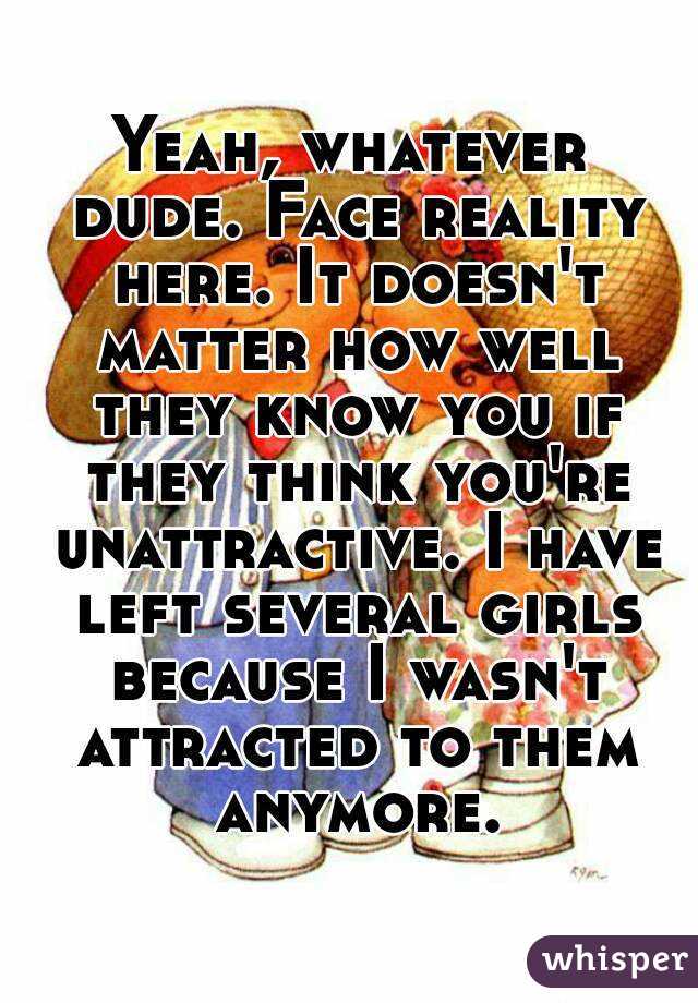 Yeah, whatever dude. Face reality here. It doesn't matter how well they know you if they think you're unattractive. I have left several girls because I wasn't attracted to them anymore.