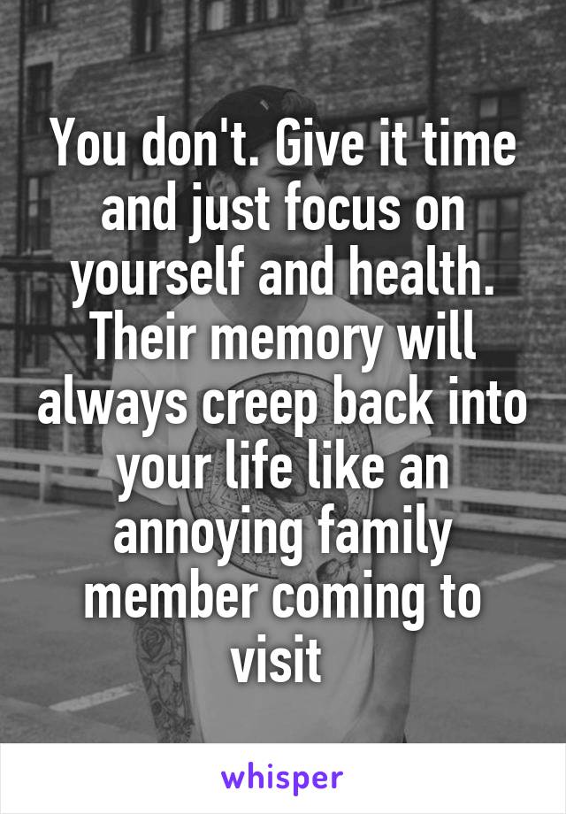 You don't. Give it time and just focus on yourself and health. Their memory will always creep back into your life like an annoying family member coming to visit 