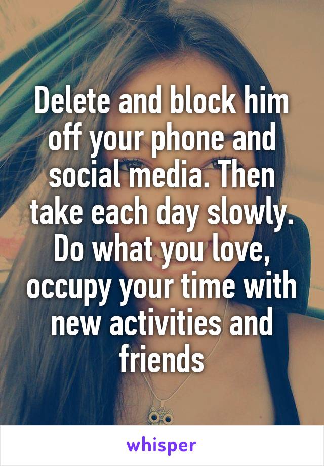 Delete and block him off your phone and social media. Then take each day slowly. Do what you love, occupy your time with new activities and friends