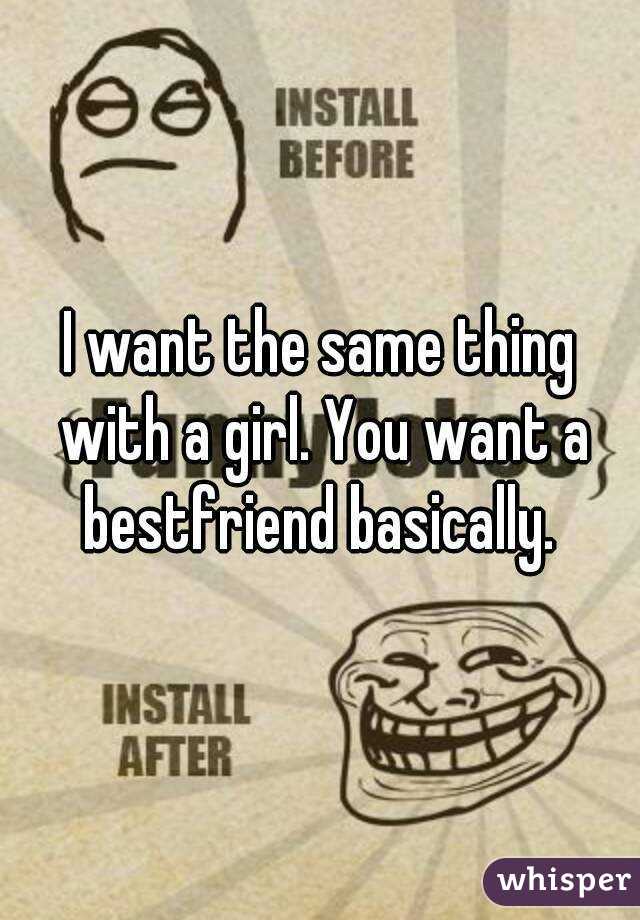 I want the same thing with a girl. You want a bestfriend basically. 