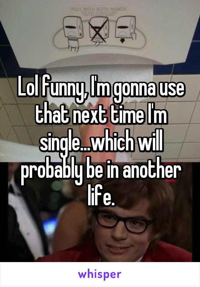 Lol funny, I'm gonna use that next time I'm single...which will probably be in another life.