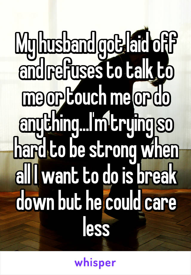 My husband got laid off and refuses to talk to me or touch me or do anything...I'm trying so hard to be strong when all I want to do is break down but he could care less