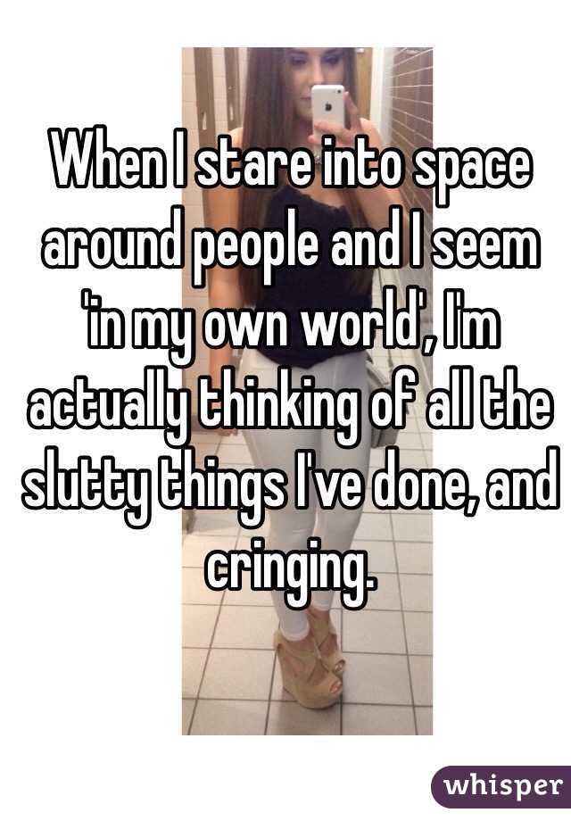When I stare into space around people and I seem 'in my own world', I'm actually thinking of all the slutty things I've done, and cringing.