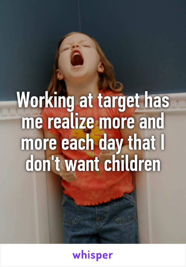 Working at target has me realize more and more each day that I don't want children