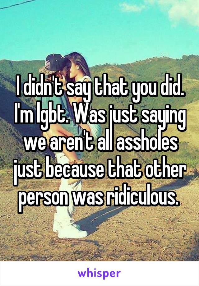 I didn't say that you did. I'm lgbt. Was just saying we aren't all assholes just because that other person was ridiculous. 