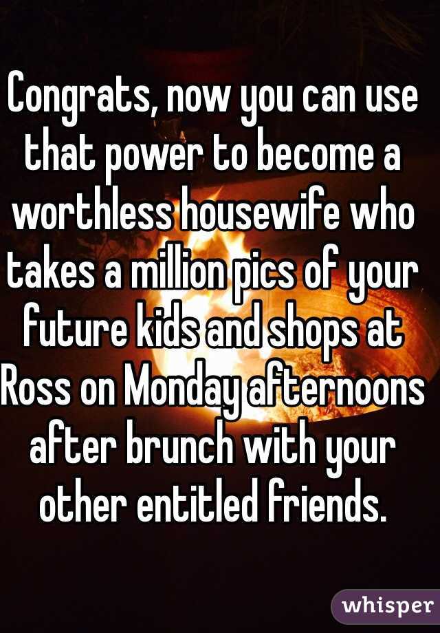 Congrats, now you can use that power to become a worthless housewife who takes a million pics of your future kids and shops at Ross on Monday afternoons after brunch with your other entitled friends.