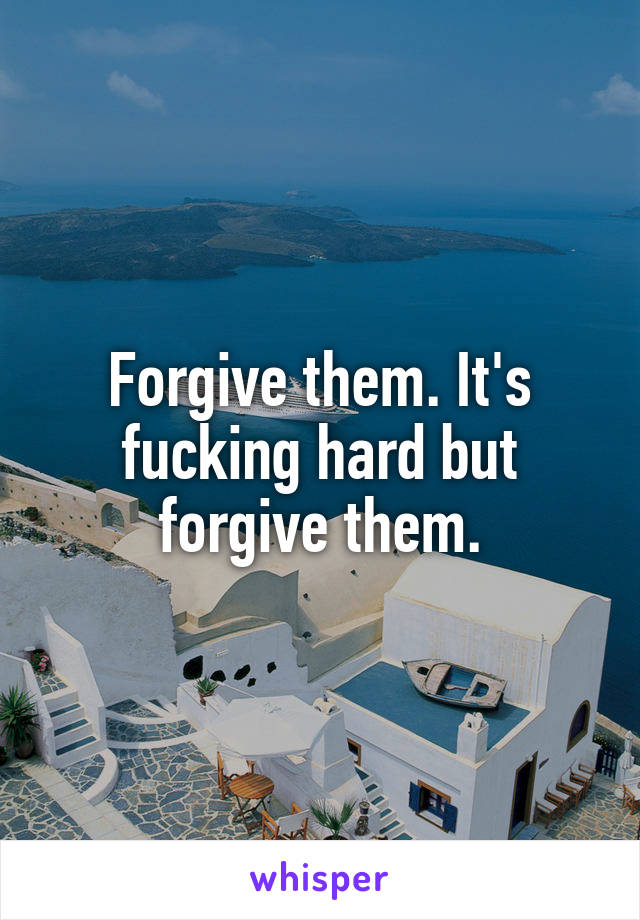 Forgive them. It's fucking hard but forgive them.