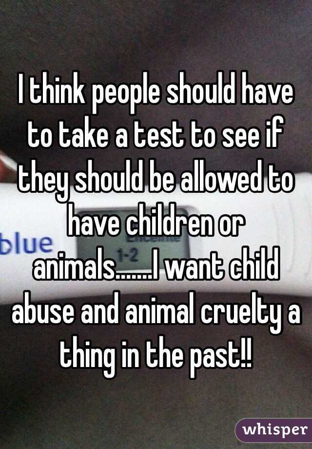 I think people should have to take a test to see if they should be allowed to have children or animals.......I want child abuse and animal cruelty a thing in the past!! 