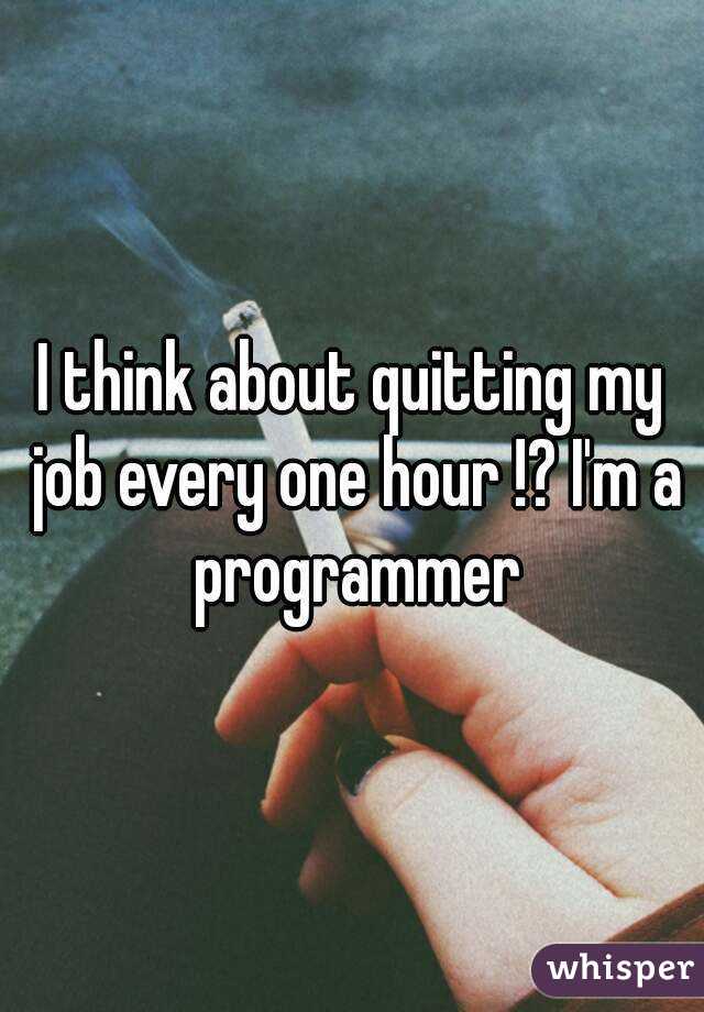 I think about quitting my job every one hour !? I'm a programmer