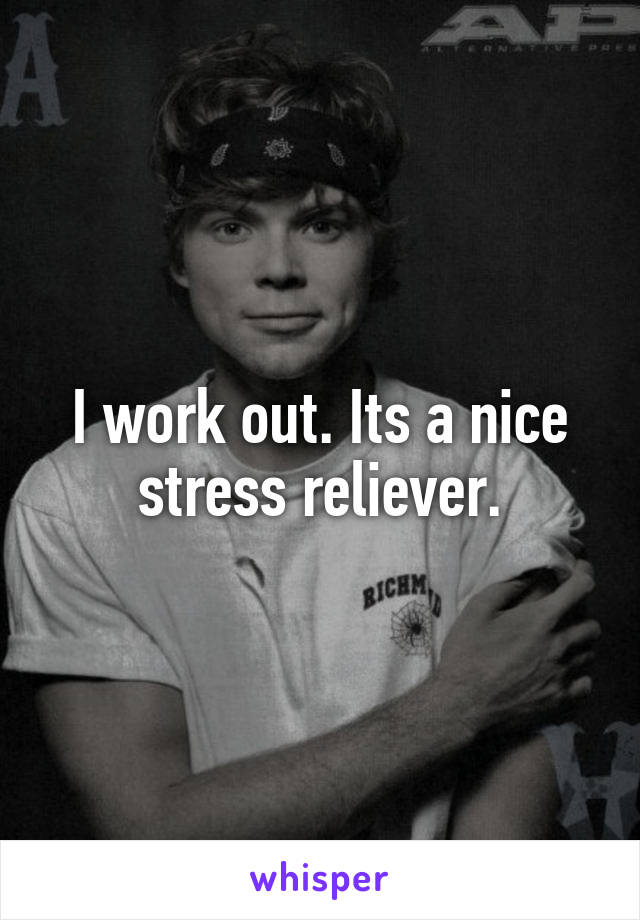 I work out. Its a nice stress reliever.