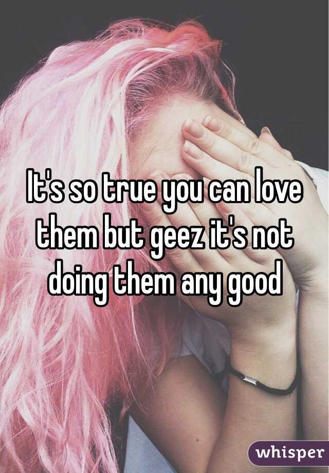 It's so true you can love them but geez it's not doing them any good 