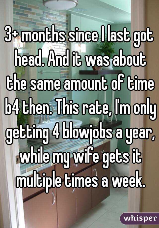 3+ months since I last got head. And it was about the same amount of time b4 then. This rate, I'm only getting 4 blowjobs a year, while my wife gets it multiple times a week.