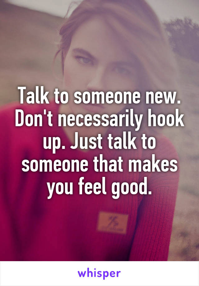 Talk to someone new. Don't necessarily hook up. Just talk to someone that makes you feel good.