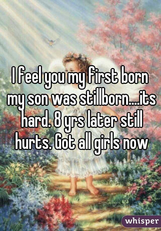 I feel you my first born my son was stillborn....its hard. 8 yrs later still hurts. Got all girls now
