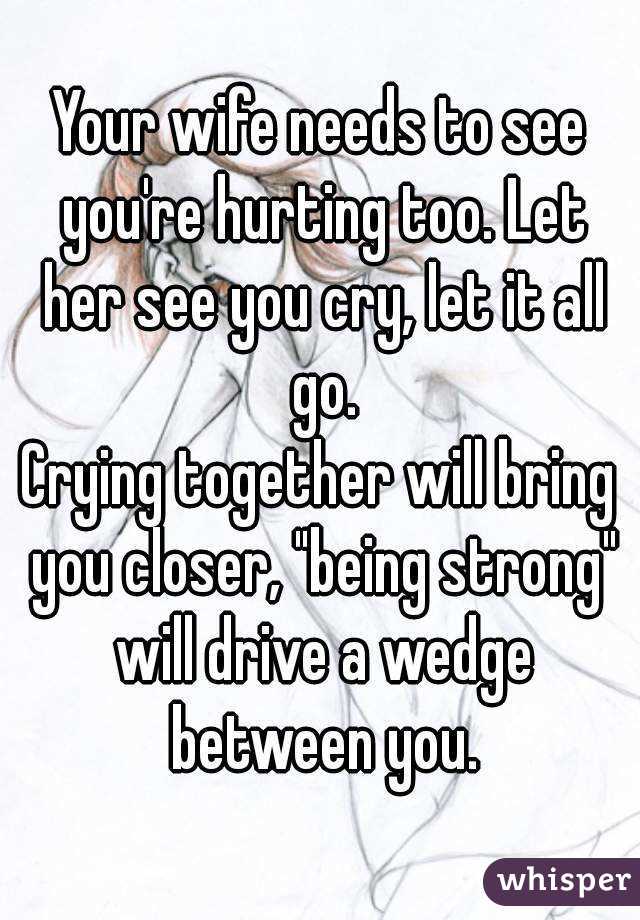 Your wife needs to see you're hurting too. Let her see you cry, let it all go.
Crying together will bring you closer, "being strong" will drive a wedge between you.