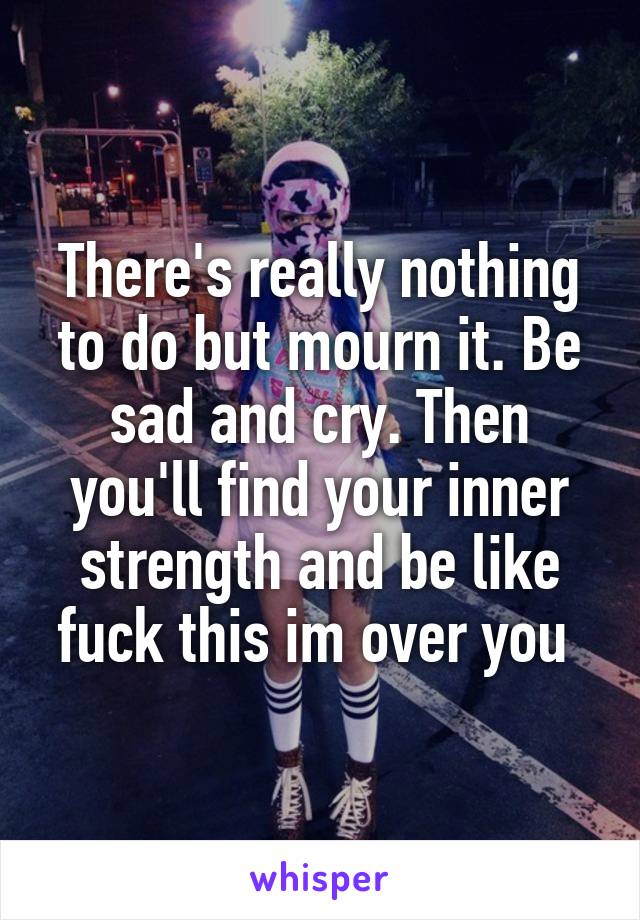 There's really nothing to do but mourn it. Be sad and cry. Then you'll find your inner strength and be like fuck this im over you 