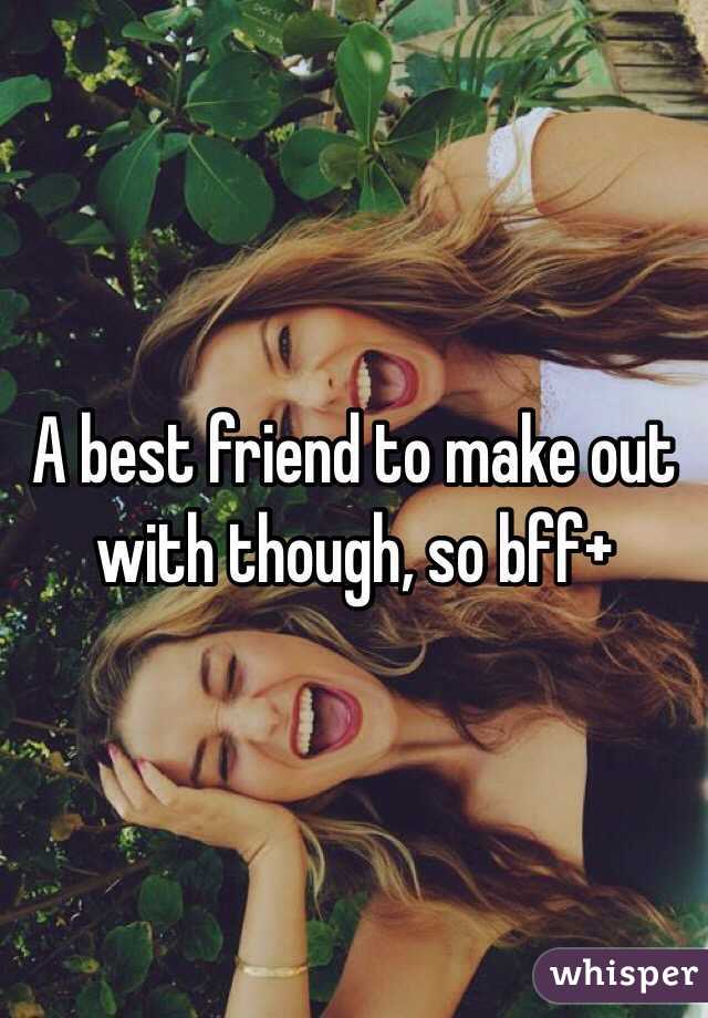 A best friend to make out with though, so bff+