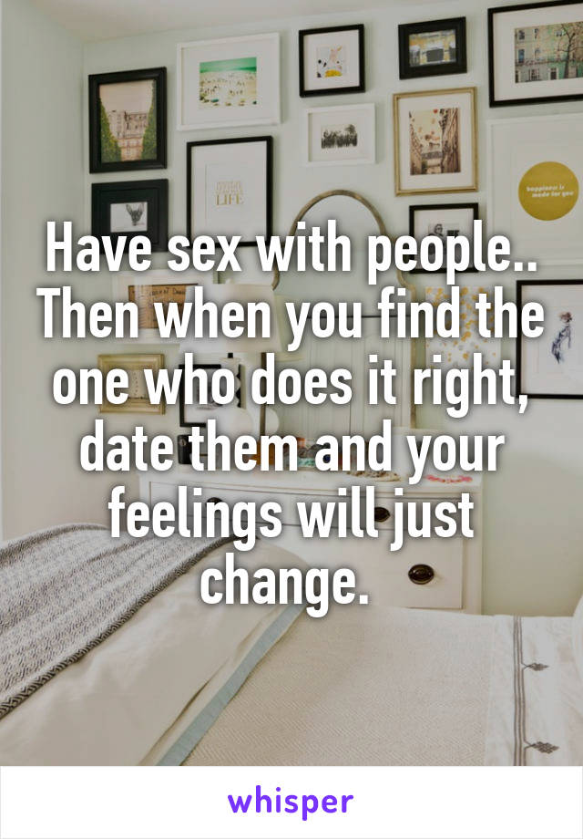 Have sex with people.. Then when you find the one who does it right, date them and your feelings will just change. 