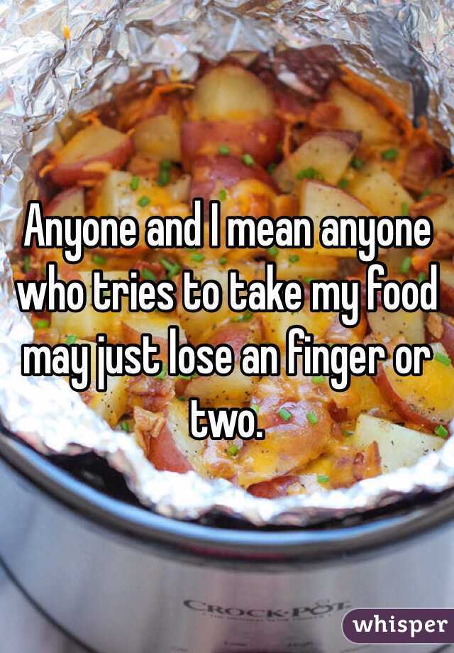Anyone and I mean anyone who tries to take my food may just lose an finger or two.