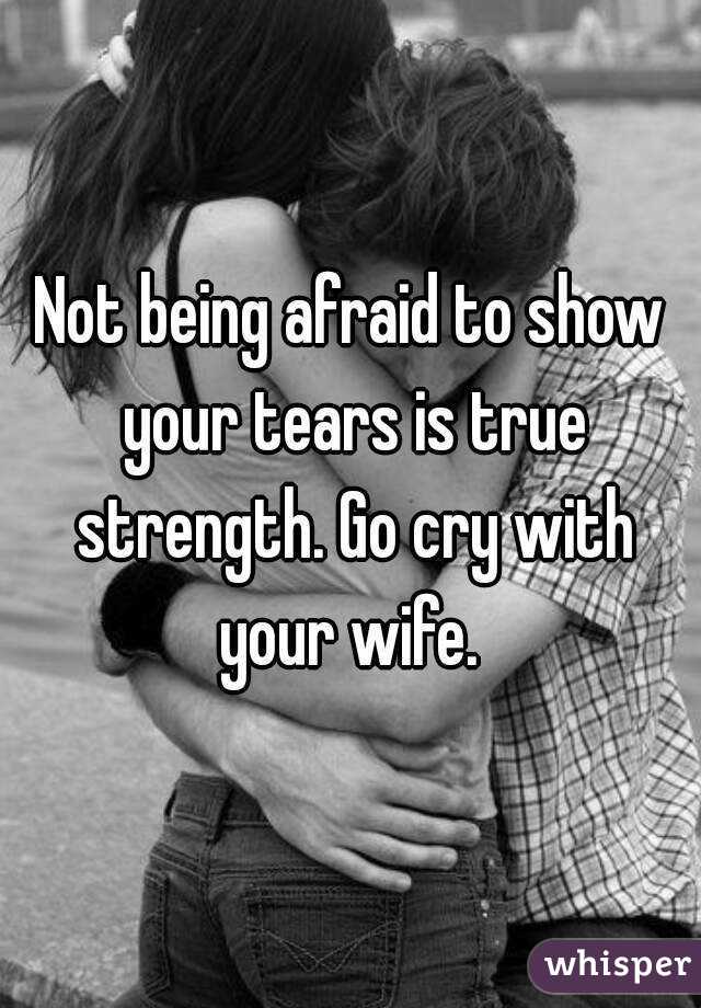 Not being afraid to show your tears is true strength. Go cry with your wife. 