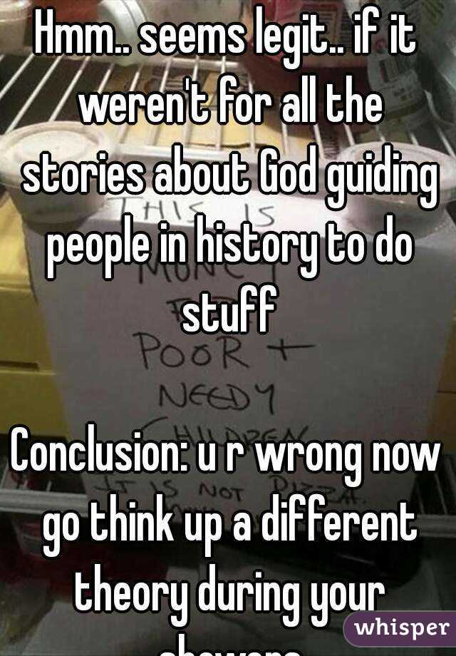 Hmm.. seems legit.. if it weren't for all the stories about God guiding people in history to do stuff

Conclusion: u r wrong now go think up a different theory during your showers