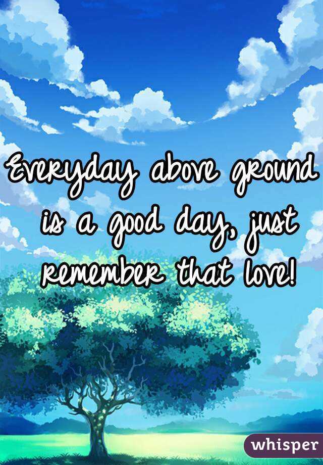 Everyday above ground is a good day, just remember that love!