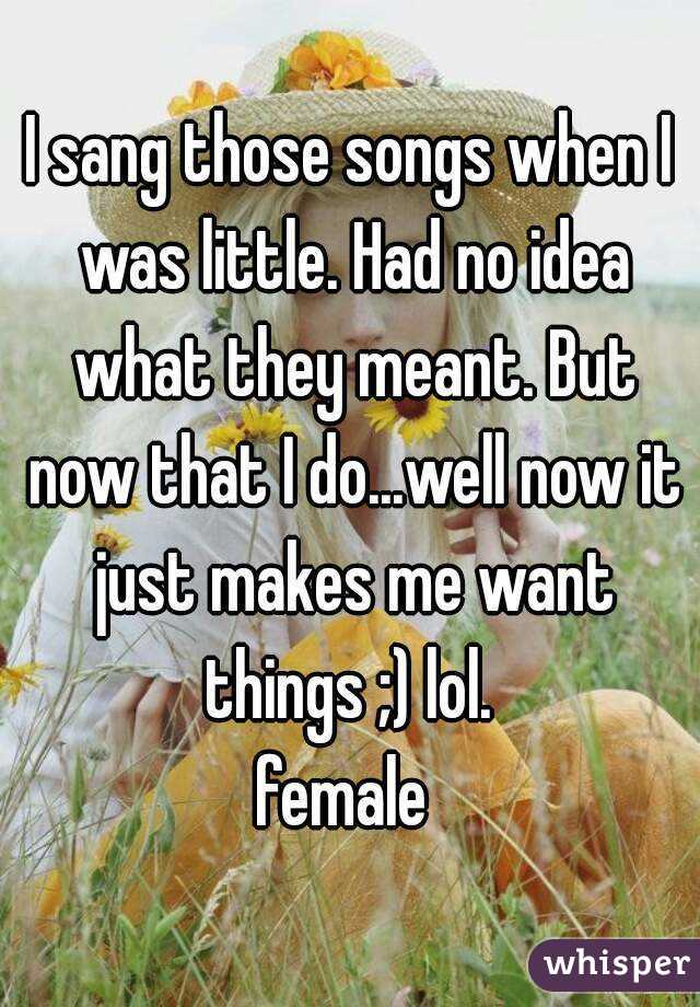 I sang those songs when I was little. Had no idea what they meant. But now that I do...well now it just makes me want things ;) lol. 
female 