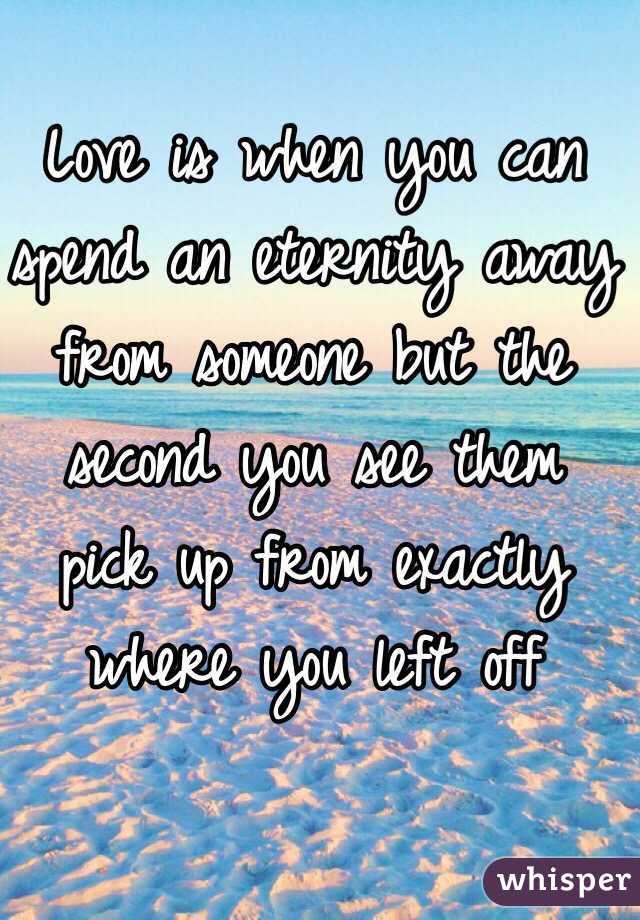 Love is when you can spend an eternity away from someone but the second you see them pick up from exactly where you left off