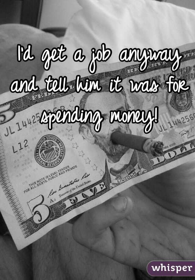 I'd get a job anyway and tell him it was for spending money! 