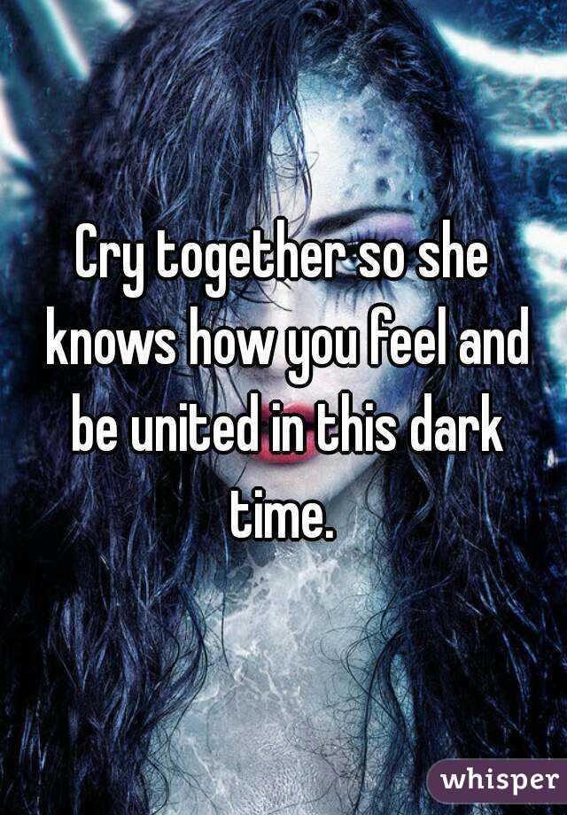 Cry together so she knows how you feel and be united in this dark time. 