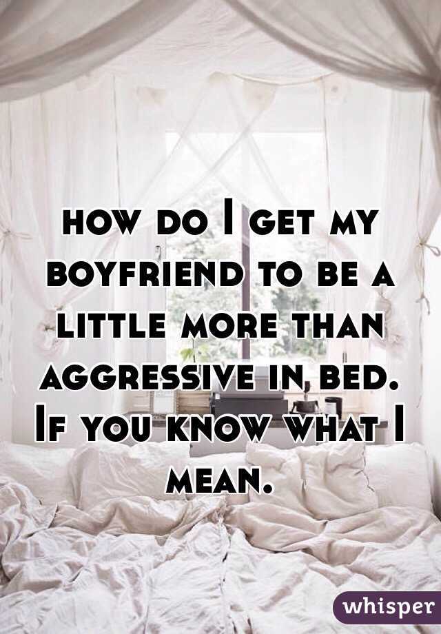 how do I get my boyfriend to be a little more than aggressive in bed. 
If you know what I mean. 

