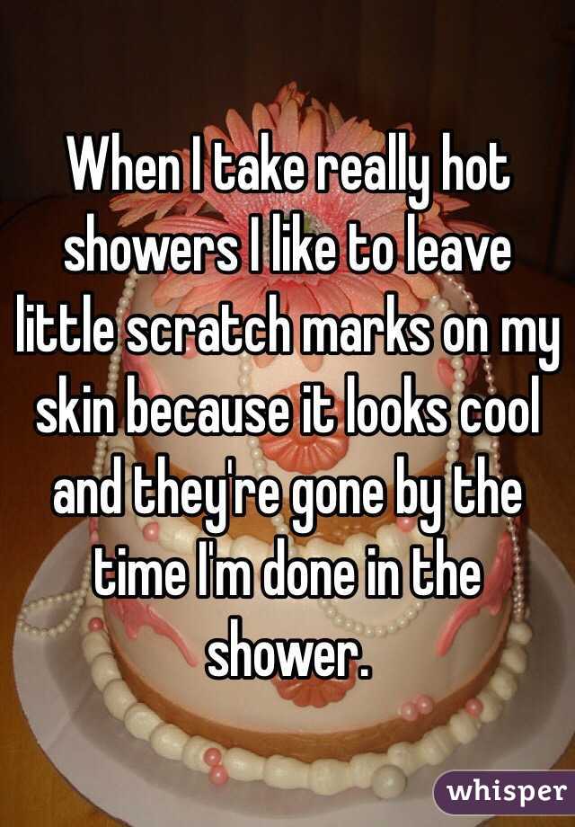 When I take really hot showers I like to leave little scratch marks on my skin because it looks cool and they're gone by the time I'm done in the shower. 