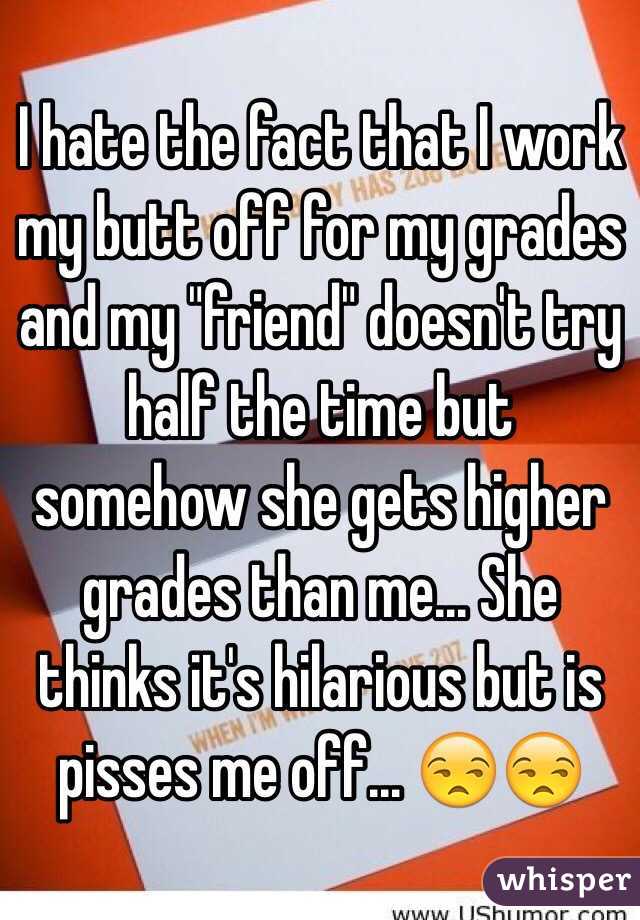 I hate the fact that I work my butt off for my grades and my "friend" doesn't try half the time but somehow she gets higher grades than me... She thinks it's hilarious but is pisses me off... 😒😒 