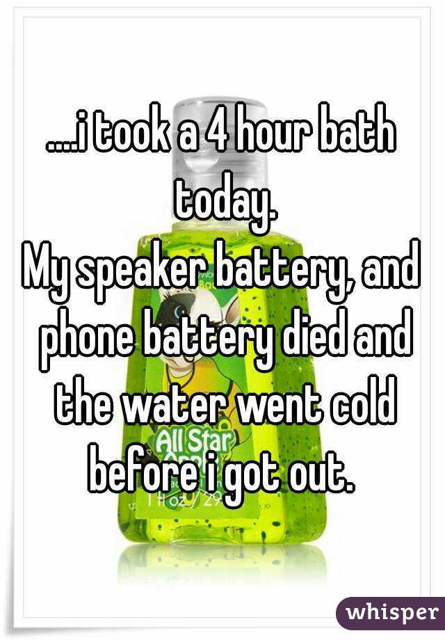 ....i took a 4 hour bath today.
My speaker battery, and phone battery died and the water went cold before i got out. 