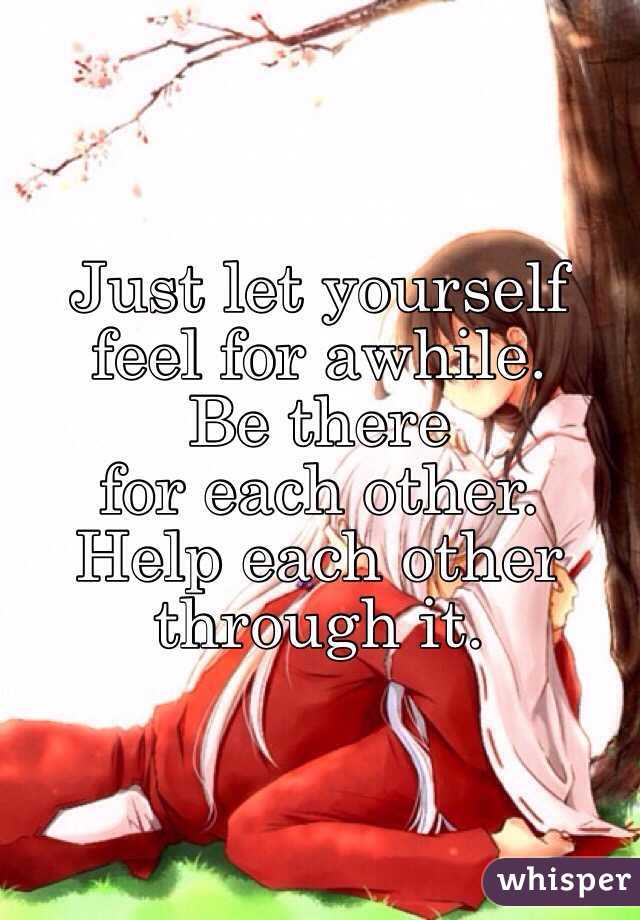 Just let yourself 
feel for awhile. 
Be there 
for each other. 
Help each other 
through it.