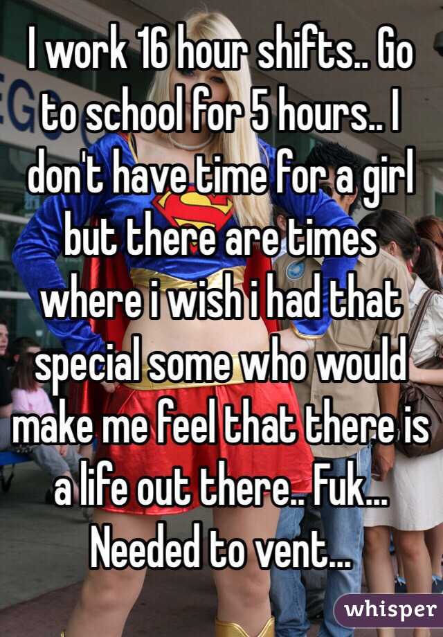 I work 16 hour shifts.. Go to school for 5 hours.. I don't have time for a girl but there are times where i wish i had that special some who would make me feel that there is a life out there.. Fuk... Needed to vent...