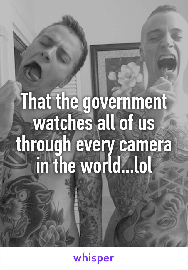 That the government watches all of us through every camera in the world...lol