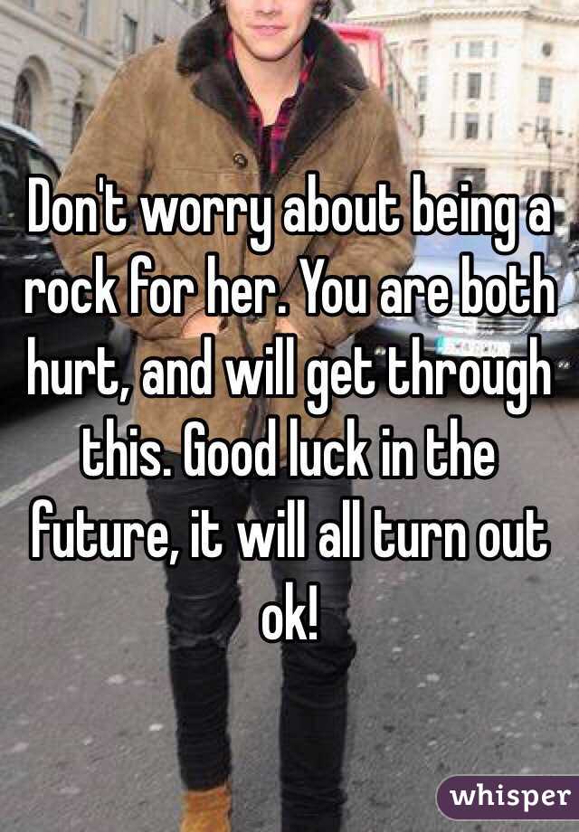 Don't worry about being a rock for her. You are both hurt, and will get through this. Good luck in the future, it will all turn out ok!