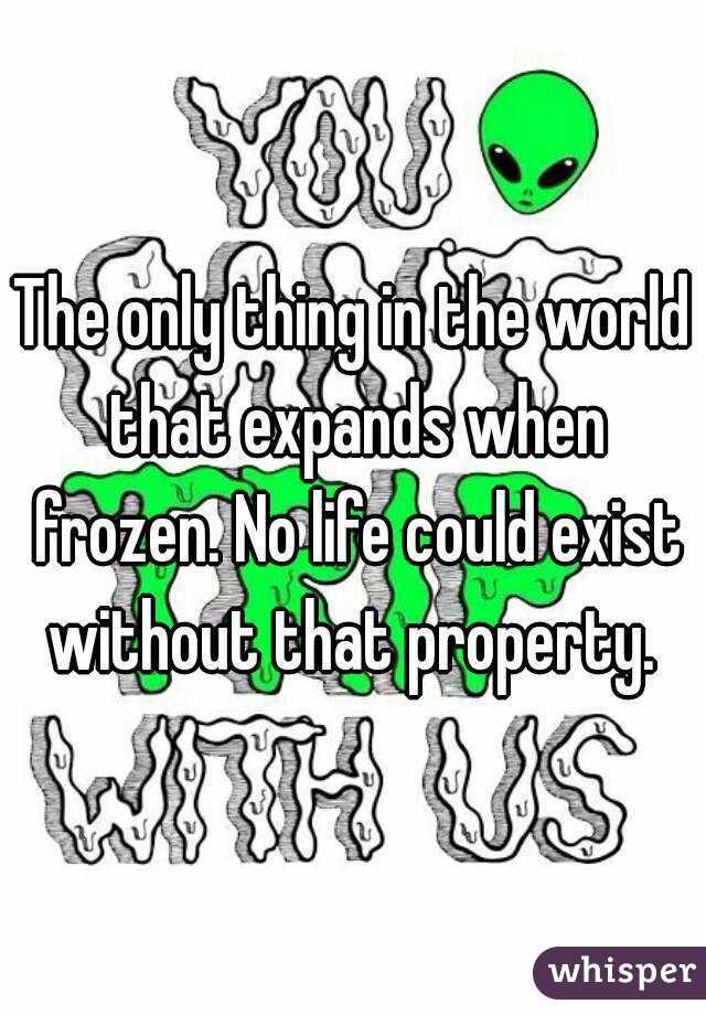 The only thing in the world that expands when frozen. No life could exist without that property. 