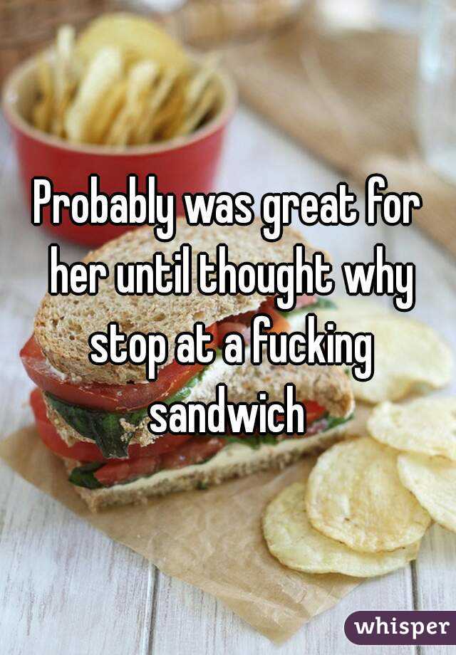 Probably was great for her until thought why stop at a fucking sandwich 