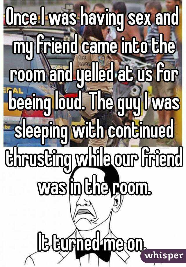 Once I was having sex and my friend came into the room and yelled at us for beeing loud. The guy I was sleeping with continued thrusting while our friend was in the room.

It turned me on.