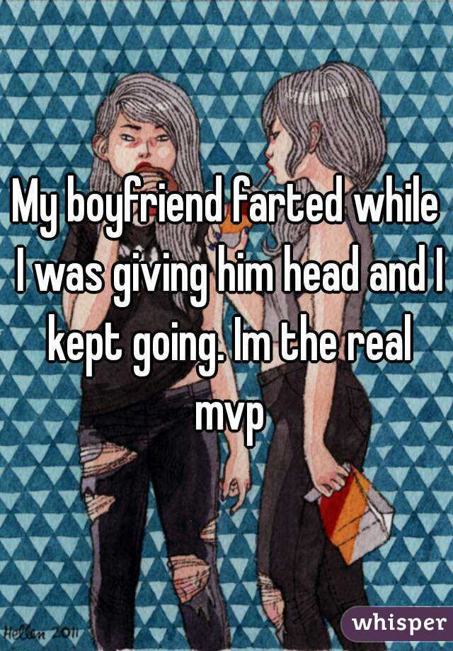 My boyfriend farted while I was giving him head and I kept going. Im the real mvp