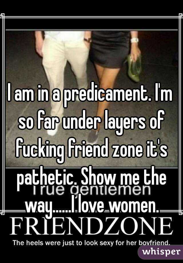 I am in a predicament. I'm so far under layers of fucking friend zone it's pathetic. Show me the way......I love women.