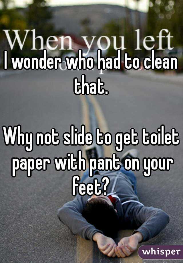 I wonder who had to clean that. 

Why not slide to get toilet paper with pant on your feet? 