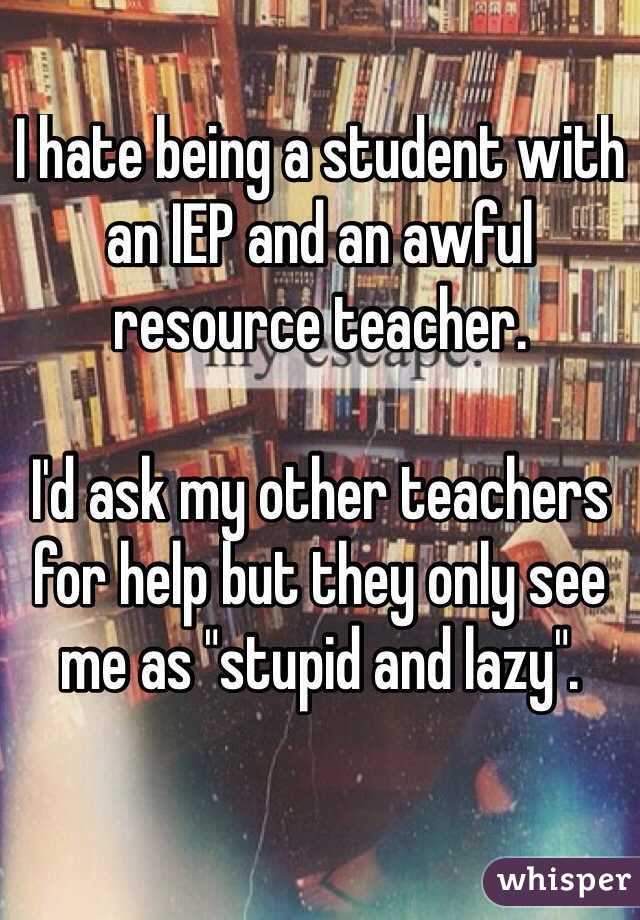 I hate being a student with an IEP and an awful resource teacher. 

I'd ask my other teachers for help but they only see me as "stupid and lazy".

